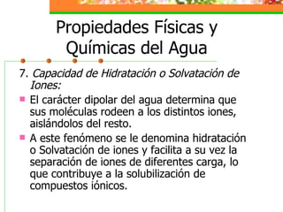 Propiedades Físicas y Químicas del Agua 7.  Capacidad de Hidratación o Solvatación de Iones: El carácter dipolar del agua determina que sus moléculas rodeen a los distintos iones, aislándolos del resto. A este fenómeno se le denomina hidratación o Solvatación de iones y facilita a su vez la separación de iones de diferentes carga, lo que contribuye a la solubilización de compuestos iónicos.  