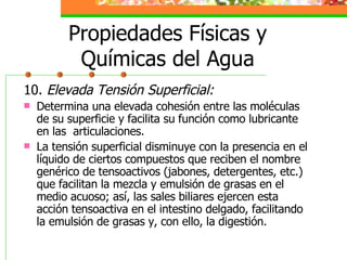 Propiedades Físicas y Químicas del Agua 10.  Elevada Tensión Superficial: Determina una elevada cohesión entre las moléculas de su superficie y facilita su función como lubricante en las  articulaciones. La tensión superficial disminuye con la presencia en el líquido de ciertos compuestos que reciben el nombre genérico de tensoactivos (jabones, detergentes, etc.) que facilitan la mezcla y emulsión de grasas en el medio acuoso; así, las sales biliares ejercen esta acción tensoactiva en el intestino delgado, facilitando la emulsión de grasas y, con ello, la digestión. 