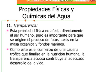 Propiedades Físicas y Químicas del Agua 11.  Transparencia: Esta propiedad física no afecta directamente al ser humano, pero es importante para que se origine el proceso de fotosíntesis en la masa oceánica y fondos marinos. Como este es el comienzo de una cadena trófica que finaliza en la nutrición humana, la transparencia acuosa contribuye al adecuado desarrollo de la vida. 