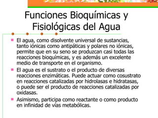 Funciones Bioquímicas y Fisiológicas del Agua El agua, como disolvente universal de sustancias, tanto iónicas como antipáticas y polares no iónicas, permite que en su seno se produzcan casi todas las reacciones bioquímicas, y es además un excelente medio de transporte en el organismo. El agua es el sustrato o el producto de diversas reacciones enzimáticas. Puede actuar como cosustrato en reacciones catalizadas por hidrolasas e hidratasas, o puede ser el producto de reacciones catalizadas por oxidasas. Asimismo, participa como reactante o como producto en infinidad de vías metabólicas. 