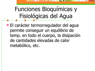 Funciones Bioquímicas y Fisiológicas del Agua El carácter termorregulador del agua permite conseguir un equilibrio de temp. en todo el cuerpo, la disipación de cantidades elevadas de calor metabólico, etc. 