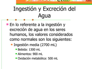 Ingestión y Excreción del Agua En lo referente a la ingestión y excreción de agua en los seres humanos, los valores considerados como normales son los siguientes: Ingestión media (2700 mL) Bebida: 1300 mL Alimentos: 900 mL Oxidación metabólica: 500 mL 