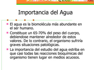 Importancia del Agua El agua es la biomolécula más abundante en el ser humano.  Constituye un 65-70% del peso del cuerpo, debiendose mantener alrededor de estos valores. De lo contrario, el organismo sufriría graves situaciones patológicas. La importancia del estudio del agua estriba en que casi todas las reacciones bioquímicas del organismo tienen lugar en medios acuosos. 