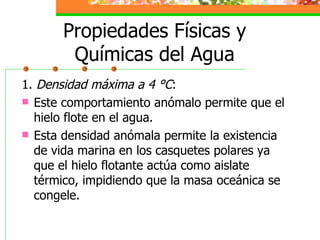 Propiedades Físicas y Químicas del Agua 1.  Densidad máxima a 4 °C : Este comportamiento anómalo permite que el hielo flote en el agua. Esta densidad anómala permite la existencia de vida marina en los casquetes polares ya que el hielo flotante actúa como aislate térmico, impidiendo que la masa oceánica se congele. 