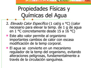Propiedades Físicas y Químicas del Agua 2.  Elevado Calor Específico  (1 cal/g x °C) (calor necesario para elevar la temp. de 1 g de agua en 1 °C concretamente desde 15 a 16 °C) Este alto valor permite al organismo importantes cambios de calor con escasa modificación de la temp corporal. El agua se  convierte en un mecanismo regulador de la temp del organismo, evitando alteraciones peligrosas, fundamentalmente a través de la circulación sanguínea. 