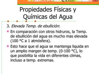 Propiedades Físicas y Químicas del Agua 3.  Elevada Temp. de ebullición : En comparación con otros hidruros, la Temp. de ebullición del agua es mucho mas elevada (100 °C a 1 atmósfera). Esto hace que el agua se mantenga liquida en un amplio margen de temp. (0-100 °C), lo que posibilita la vida en diferentes climas, incluso a temp. extremas. 