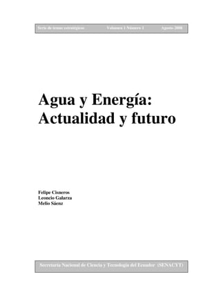Serie de temas estratégicos    Volumen 1 Número 1       Agosto 2008




Agua y Energía:
Actualidad y futuro



Felipe Cisneros
Leoncio Galarza
Melio Sáenz




 Secretaría Nacional de Ciencia y Tecnología del Ecuador (SENACYT)
 