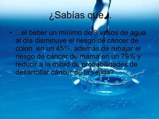 ¿Sabías que... ...el beber un mínimo de 8 vasos de agua al día disminuye el riesgo de cáncer de colon  en un 45%, además de rebajar el riesgo de cáncer de mama en un 79% y reducir a la mitad de probabilidades de desarrollar cáncer de la vejiga? 