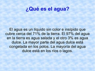 ¿Qué es el agua? El agua es un líquido sin color e insípido que cubre cerca del 71% de la tierra. El 97% del agua en la tierra es agua salada y el otro 3% es agua dulce. La mayor parte del agua dulce está congelada en los polos. La mayoría del agua dulce está en los ríos o lagos. 
