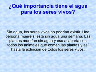 ¿Qué importancia tiene el agua para los seres vivos? Sin agua, los seres vivos no podrían existir. Una persona muere si está sin agua una semana. Las plantas morirían sin agua y eso acabaría con todos los animales que comen las plantas y así hasta la extinción de todos los seres vivos. 