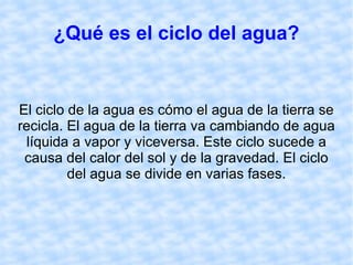 ¿Qué es el ciclo del agua? El ciclo de la agua es cómo el agua de la tierra se recicla. El agua de la tierra va cambiando de agua líquida a vapor y viceversa. Este ciclo sucede a causa del calor del sol y de la gravedad. El ciclo del agua se divide en varias fases. 