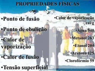 PROPRIEDADES FÍSICAS

•Ponto de fusão       •Calor de vaporização
                                       cal/g
•Ponto de ebulição               •Água 540
                              •Metanol 263
•Calor de
vaporização                     •Etanol 204
                              •Acetona 125
•Calor de fusão
                           •Clorofórmio 59
•Tensão superficial
 