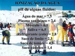 IONIZAÇÃO DA ÁGUA
 pH de alguns fluidos:
  Água do mar = 7,5
Plasma sanguíneo = 7,4
     Músculo = 6,1
      Saliva = 6,5
Refrigerante (cola) = 2,8
  Suco de limão = 2,3
 Suco de tomate = 4,3
  Suco gástrico = 1,4
 