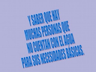 Y SABER QUE HAY  MUCHAS PERSONAS QUE NO CUENTAN CON EL AGUA  PARA SUS NECESIDADES BÁSICAS. 