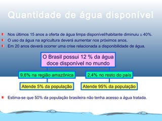 Quantidade de água disponível
Nos últimos 15 anos a oferta de água limpa disponível/habitante diminuiu ≅ 40%.
O uso da água na agricultura deverá aumentar nos próximos anos.
Em 20 anos deverá ocorrer uma crise relacionada a disponibilidade de água.
2,4% no resto do país9,6% na região amazônica
O Brasil possui 12 % da água
doce disponível no mundo
Atende 95% da populaçãoAtende 5% da população
Estima-se que 50% da população brasileira não tenha acesso a água tratada.
 