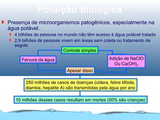 Poluição biológica
Presença de microorganismos patogênicos, especialmente na
água potável.
4 bilhões de pessoas no mundo não têm acesso à água potável tratada
2,9 bilhões de pessoas vivem em áreas sem coleta ou tratamento de
esgoto
Controle simples
Apesar disso
250 milhões de casos de doenças (cólera, febre tifóide,
diarréia, hepatite A) são transmitidas pela água por ano
10 milhões desses casos resultam em mortes (50% são crianças)
Adição de NaClO
Ou Ca(OH)2
Fervura da água
 