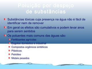 Poluição por despejo
de substâncias
Substâncias tóxicas cuja presença na água não é fácil de
identificar nem de remover
Em geral os efeitos são cumulativos e podem levar anos
para serem sentidos
Os poluentes mais comuns das águas são:
Fertilizantes agrícolas
Esgotos doméstico e industrial
Compostos orgânicos sintéticos
Plásticos
Petróleo
Metais pesados
 