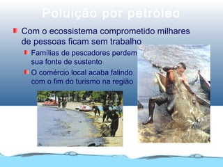 Poluição por petróleo
Com o ecossistema comprometido milhares
de pessoas ficam sem trabalho
Famílias de pescadores perdem
sua fonte de sustento
O comércio local acaba falindo
com o fim do turismo na região
 