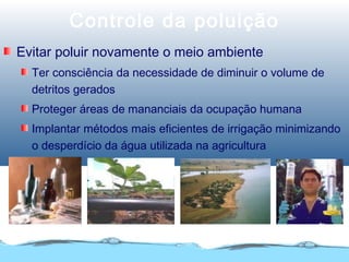Controle da poluição
Evitar poluir novamente o meio ambiente
Ter consciência da necessidade de diminuir o volume de
detritos gerados
Proteger áreas de mananciais da ocupação humana
Implantar métodos mais eficientes de irrigação minimizando
o desperdício da água utilizada na agricultura
 