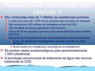 Podemos viver num mundo sem
poluição ?
São conhecidas mais de 7 milhões de substâncias químicas
A cada ano cerca de 1.000 novos produtos são lançados no mercado
São produzidos 300 milhões de toneladas anuais de COS
150 mil deles em taxas superiores a 50 mil t/ano
Cerca de 66 mil produtos químicos são comercializados hoje somente
nos EUA
Cerca de 45 mil substâncias são comercializadas internacionalmente
Muitos são resistentes a biodegradação, estáveis e entram na cadeia
alimentar
Muitos podem ser mutagênicos, cancerígenos ou teratogênicos
Só existem dados ecotoxicológicos para aproximadamente
1.500 substâncias
A tecnologia convencional de tratamento de água não remove
totalmente os COS
 