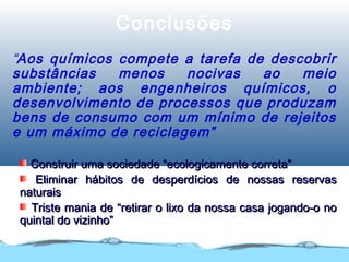 Conclusões
“Aos químicos compete a tarefa de descobrir
substâncias menos nocivas ao meio
ambiente; aos engenheiros químicos, o
desenvolvimento de processos que produzam
bens de consumo com um mínimo de rejeitos
e um máximo de reciclagem”
Construir uma sociedade “ecologicamente correta”Construir uma sociedade “ecologicamente correta”
Eliminar hábitos de desperdícios de nossas reservasEliminar hábitos de desperdícios de nossas reservas
naturaisnaturais
Triste mania de “retirar o lixo da nossa casa jogando-o noTriste mania de “retirar o lixo da nossa casa jogando-o no
quintal do vizinho”quintal do vizinho”
 