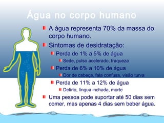 Água no corpo humano
A água representa 70% da massa do
corpo humano.
Sintomas de desidratação:
Perda de 1% a 5% de água
Sede, pulso acelerado, fraqueza
Perda de 6% a 10% de água
Dor de cabeça, fala confusa, visão turva
Perda de 11% a 12% de água
Delírio, língua inchada, morte
Uma pessoa pode suportar até 50 dias sem
comer, mas apenas 4 dias sem beber água.
 