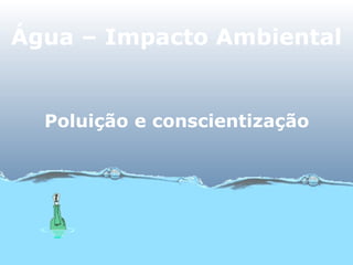 Água – Impacto Ambiental
Poluição e conscientização
 