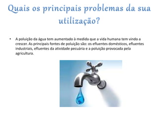 • A poluição da água tem aumentado à medida que a vida humana tem vindo a
crescer. As principais fontes de poluição são: os efluentes domésticos, efluentes
industriais, efluentes da atividade pecuária e a poluição provocada pela
agricultura.
 