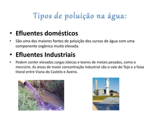 • Efluentes domésticos
• São uma das maiores fontes de poluição dos cursos de água com uma
componente orgânica muito elevada.
• Efluentes Industriais
• Podem conter elevadas cargas tóxicas e teores de metais pesados, como o
mercúrio. As áreas de maior concentração industrial são o vale do Tejo e a faixa
litoral entre Viana do Castelo e Aveiro.
 