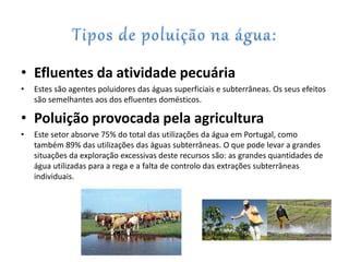 • Efluentes da atividade pecuária
• Estes são agentes poluidores das águas superficiais e subterrâneas. Os seus efeitos
são semelhantes aos dos efluentes domésticos.
• Poluição provocada pela agricultura
• Este setor absorve 75% do total das utilizações da água em Portugal, como
também 89% das utilizações das águas subterrâneas. O que pode levar a grandes
situações da exploração excessivas deste recursos são: as grandes quantidades de
água utilizadas para a rega e a falta de controlo das extrações subterrâneas
individuais.
 