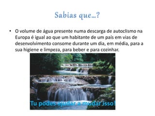 • O volume de água presente numa descarga de autoclismo na
Europa é igual ao que um habitante de um país em vias de
desenvolvimento consome durante um dia, em média, para a
sua higiene e limpeza, para beber e para cozinhar.
Tu podes ajudar a mudar isso!
 