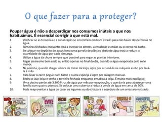Poupar água é não a desperdiçar nos consumos inúteis a que nos
habituámos. É essencial corrigir o que está mal.
1. Verificar se as torneiras e a canalização se encontram em bom estado para não haver desperdícios de
água.
2. Torneiras fechadas enquanto está a escovar os dentes, a ensaboar as mãos ou o corpo no duche.
3. Se colocar no depósito do autoclismo uma garrafa de plástico cheia de água está a reduzir a
quantidade de água por cada descarga.
4. Utilize a água da chuva sempre que possível para regar as plantas interiores.
5. Regar só mesmo bem cedo ou então apenas no final do dia, quando a água evaporada pelo sol é
menor.
6. Na cozinha, quando chegar a hora de tratar da loiça, opte por arrumá-la na máquina e não por lavá-
la à mão.
7. Para lavar o carro pegue num balde e numa esponja e opte por lavagem manual.
8. Encha o lava-loiça e tenha a torneira fechada enquanto ensaboa a loiça. É muito mais ecológico.
9. Uma piscina perde até 3.800 litros de água por mês por evaporação, o que daria para abastecer uma
família com quatro pessoas. Se colocar uma cobertura reduz a perda de água em cerca de 90%.
10. Pode reaproveitar a água de cozer os legumes ou do chá para a cozedura de um arroz aromatizado.
 