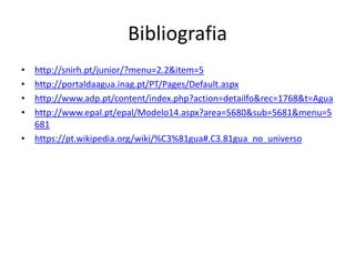 Bibliografia
• http://snirh.pt/junior/?menu=2.2&item=5
• http://portaldaagua.inag.pt/PT/Pages/Default.aspx
• http://www.adp.pt/content/index.php?action=detailfo&rec=1768&t=Agua
• http://www.epal.pt/epal/Modelo14.aspx?area=5680&sub=5681&menu=5
681
• https://pt.wikipedia.org/wiki/%C3%81gua#.C3.81gua_no_universo
 