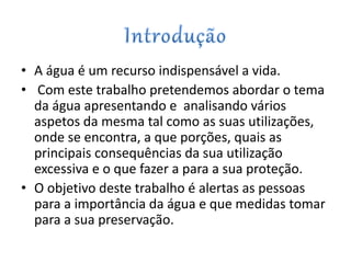 • A água é um recurso indispensável a vida.
• Com este trabalho pretendemos abordar o tema
da água apresentando e analisando vários
aspetos da mesma tal como as suas utilizações,
onde se encontra, a que porções, quais as
principais consequências da sua utilização
excessiva e o que fazer a para a sua proteção.
• O objetivo deste trabalho é alertas as pessoas
para a importância da água e que medidas tomar
para a sua preservação.
 