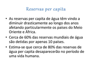 • As reservas per capita de água têm vindo a
diminuir drasticamente ao longo dos anos
afetando particularmente os países do Meio
Oriente e África.
• Cerca de 60% das reservas mundiais de água
são detidas por apenas 10 países.
• Estima-se que cerca de 80% das reservas de
água per capita desaparecerão no período de
uma vida humana.
 