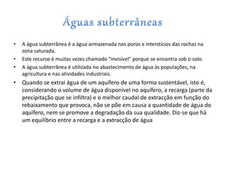 • A água subterrânea é a água armazenada nos poros e interstícios das rochas na
zona saturada.
• Este recurso é muitas vezes chamado "invisível" porque se encontra sob o solo.
• A água subterrânea é utilizada no abastecimento de água às populações, na
agricultura e nas atividades industriais.
• Quando se extrai água de um aquífero de uma forma sustentável, isto é,
considerando o volume de água disponível no aquífero, a recarga (parte da
precipitação que se infiltra) e o melhor caudal de extracção em função do
rebaixamento que provoca, não se põe em causa a quantidade de água do
aquífero, nem se promove a degradação da sua qualidade. Diz-se que há
um equilíbrio entre a recarga e a extracção de água
 