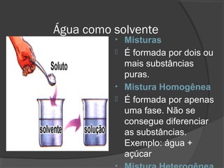 Água como solvente
• Misturas
 É formada por dois ou
mais substâncias
puras.
• Mistura Homogênea
 É formada por apenas
uma fase. Não se
consegue diferenciar
as substâncias.
Exemplo: água +
açúcar
 
