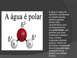 • A água é capaz de
dissolver substâncias
no estado líquido,
sólido e gasoso,
sendo essa
característica uma
consequência de
sua polaridade, que
permite que suas
moléculas hidratem
íons e outras
moléculas também
polares. Dentre as
principais substâncias
dissolvidas pela água,
destacam-se os
ácidos e os sólidos
iônicos
 