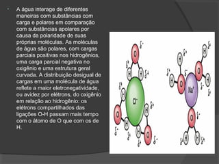 • A água interage de diferentes
maneiras com substâncias com
carga e polares em comparação
com substâncias apolares por
causa da polaridade de suas
próprias moléculas. As moléculas
de água são polares, com cargas
parciais positivas nos hidrogênios,
uma carga parcial negativa no
oxigênio e uma estrutura geral
curvada. A distribuição desigual de
cargas em uma molécula de água
reflete a maior eletronegatividade,
ou avidez por elétrons, do oxigênio
em relação ao hidrogênio: os
elétrons compartilhados das
ligações O-H passam mais tempo
com o átomo de O que com os de
H.
 