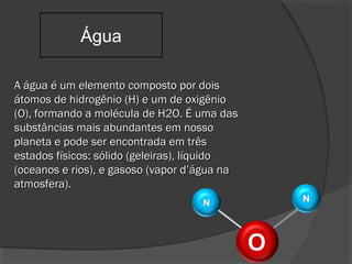 A água é um elemento composto por doisA água é um elemento composto por dois
átomos de hidrogênio (H) e um de oxigênioátomos de hidrogênio (H) e um de oxigênio
(O), formando a molécula de H2O. É uma das(O), formando a molécula de H2O. É uma das
substâncias mais abundantes em nossosubstâncias mais abundantes em nosso
planeta e pode ser encontrada em trêsplaneta e pode ser encontrada em três
estados físicos: sólido (geleiras), líquidoestados físicos: sólido (geleiras), líquido
(oceanos e rios), e gasoso (vapor d’água na(oceanos e rios), e gasoso (vapor d’água na
atmosfera).atmosfera).
Água
 