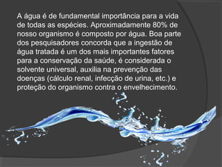 A água é de fundamental importância para a vida
de todas as espécies. Aproximadamente 80% de
nosso organismo é composto por água. Boa parte
dos pesquisadores concorda que a ingestão de
água tratada é um dos mais importantes fatores
para a conservação da saúde, é considerada o
solvente universal, auxilia na prevenção das
doenças (cálculo renal, infecção de urina, etc.) e
proteção do organismo contra o envelhecimento.
 