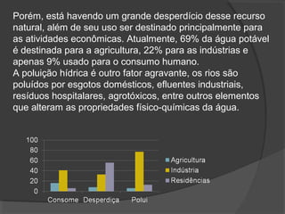 Porém, está havendo um grande desperdício desse recurso
natural, além de seu uso ser destinado principalmente para
as atividades econômicas. Atualmente, 69% da água potável
é destinada para a agricultura, 22% para as indústrias e
apenas 9% usado para o consumo humano.
A poluição hídrica é outro fator agravante, os rios são
poluídos por esgotos domésticos, efluentes industriais,
resíduos hospitalares, agrotóxicos, entre outros elementos
que alteram as propriedades físico-químicas da água.
 