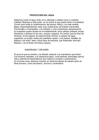 PROTECCIÓN DEL AGUA
Debemos cuidar al agua, tanto en lo referente a calidad como a cantidad.
Calidad. Respecto a este punto, no es mucho lo que puede hacer el ciudadano
Común para evitar la contaminación del recurso hídrico y en este sentido
Mayor responsabilidad les cabe a las instituciones del Estado (nacionales,
Provinciales y municipales), a la industria y a los productores agropecuarios.
El ciudadano puede aportar en el mantenimiento de la calidad, evitando arrojar
Desechos y residuos en los ríos, arroyos y lagunas. Es común que los fines de
Semana, en los lugares de esparcimiento vecinos a cuerpos de agua
superficial, se arrojen bolsas de polietileno vacías o con basura, botellas de
plástico y de vidrio, latas y otros tipos de residuos, que finalmente terminan
flotando, o en el fondo de dichos cuerpos.
ENSEÑANZA Y DIFUSIÓN
Es poco lo que se enseña y se difunde respecto a la importancia que tienen
Los recursos naturales y en especial el agua, como factores esenciales para la
vida y además la trascendencia que implica su cuidado y preservación.
En el primer caso, debieran incluirse en todos los planes de estudio tanto de
Nivel primario, como secundario, terciario y universitario
 