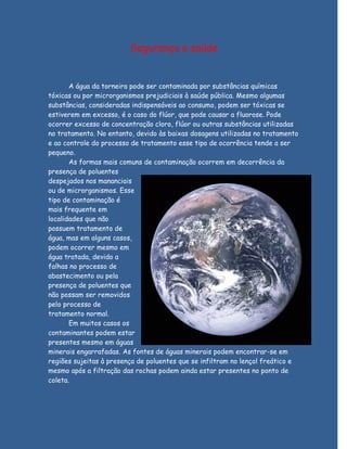 Segurança e saúde


       A água da torneira pode ser contaminada por substâncias químicas
tóxicas ou por microrganismos prejudiciais à saúde pública. Mesmo algumas
substâncias, consideradas indispensáveis ao consumo, podem ser tóxicas se
estiverem em excesso, é o caso do flúor, que pode causar a fluorose. Pode
ocorrer excesso de concentração cloro, flúor ou outras substâncias utilizadas
no tratamento. No entanto, devido às baixas dosagens utilizadas no tratamento
e ao controle do processo de tratamento esse tipo de ocorrência tende a ser
pequeno.
       As formas mais comuns de contaminação ocorrem em decorrência da
presença de poluentes
despejados nos mananciais
ou de microrganismos. Esse
tipo de contaminação é
mais frequente em
localidades que não
possuem tratamento de
água, mas em alguns casos,
podem ocorrer mesmo em
água tratada, devido a
falhas no processo de
abastecimento ou pela
presença de poluentes que
não possam ser removidos
pelo processo de
tratamento normal.
       Em muitos casos os
contaminantes podem estar
presentes mesmo em águas
minerais engarrafadas. As fontes de águas minerais podem encontrar-se em
regiões sujeitas à presença de poluentes que se infiltram no lençol freático e
mesmo após a filtração das rochas podem ainda estar presentes no ponto de
coleta.
 
