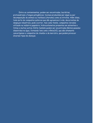 Entre os contaminantes, podem ser encontradas, bactérias,
protozoárioss e fungos patogênicos, toxinas produzidas por algas ou por
decomposição de animais ou resíduos (chorume) como os nitratos. Além disso,
toda sorte de compostos químicos que são agressivos à vida, decorrentes de
despejos industriais, pode ocorrer, tais como fenóis, compostos clorados
utilizado na indústria papeleira, hidrocarbonetos presentes em solventes e
tintas e muitos outros. Enfim também podem ser encontrados Metais pesados
dissolvidos na água, formando íons como crômio(VI), que são altamente
cancerígenos e compostos de chumbo e de mercúrio, que podem provocar
diversos tipos de doenças.
 