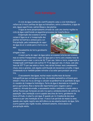 Ciclo hidrológico


       O ciclo da água (conhecido cientificamente como o ciclo hidrológico)
refere-se à troca contínua de água na hidrosfera, entre a atmosfera, a água do
solo, águas superficiais, subterrâneas e das plantas.
       A água se move perpetuamente através de cada uma destas regiões no
ciclo da água constituindo os seguintes processos de transferência:
       Evaporação dos oceanos e outros
corpos d'água no ar e transpiração das
plantas terrestres e animais para o ar.
Precipitação, pela condensação do vapor
de água do ar e caindo para a terra ou no
mar.
       Escoamentos da terra geralmente
atingem o mar.
       A maior parte do vapor de água sobre os oceanos retorna aos oceanos,
mas os ventos transportam o vapor de água para a terra com a mesma taxa de
escoamento para o mar, a cerca de 36 Tt por ano. Sobre a terra, evaporação e
transpiração contribuem com outros 71 Tt de água por ano. A chuva, com uma
taxa de 107 Tt por ano sobre a terra, tem várias formas: mais comummente
chuva, neve e granizo, com alguma contribuição em nevoeiros e orvalho. A água
condensada no ar também podem retratar a luz solar para produzir um arco-
íris.
       O escoamento das águas, muitas vezes recolhe mais de bacias
hidrográficas que correm para os rios. Um modelo matemático utilizado para
simular o fluxo do rio ou córrego e calcular os parâmetros de qualidade da água
é o modelo de transporte hidrológico. Parte da água é desviada na irrigação e
para a agricultura. Rios e mares são importantes para viagens e para o
comércio. Através da erosão, o escoamento molda o ambiente criando vales e
deltas fluviais que fornecem um solo rico para o estabelecimento de centros de
população. Uma inundação ocorre quando uma área de terra, geralmente de
baixa altitude, é coberta com água. É quando um rio transborda dos seus
bancos ou por uma inundação do mar. A seca é um período de meses ou anos,
quando uma região regista uma deficiência no seu abastecimento de água. Isto
ocorre quando uma região recebe, sistematicamente, níveis abaixo da
precipitação média.
 