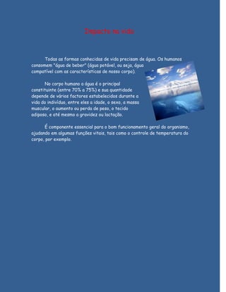 Impacto na vida



      Todas as formas conhecidas de vida precisam de água. Os humanos
consomem "água de beber" (água potável, ou seja, água
compatível com as características de nosso corpo).

      No corpo humano a água é o principal
constituinte (entre 70% a 75%) e sua quantidade
depende de vários factores estabelecidos durante a
vida do indivíduo, entre eles a idade, o sexo, a massa
muscular, o aumento ou perda de peso, o tecido
adiposo, e até mesmo a gravidez ou lactação.

      É componente essencial para o bom funcionamento geral do organismo,
ajudando em algumas funções vitais, tais como o controle de temperatura do
corpo, por exemplo.
 