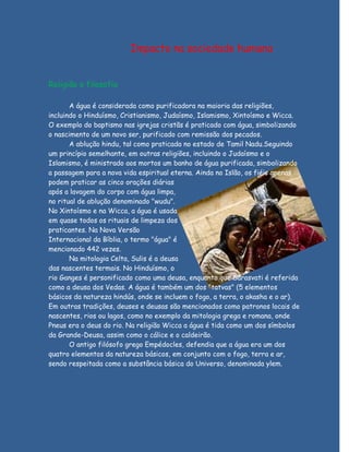 Impacto na sociedade humana


Religião e filosofia

       A água é considerada como purificadora na maioria das religiões,
incluindo o Hinduísmo, Cristianismo, Judaísmo, Islamismo, Xintoísmo e Wicca.
O exemplo do baptismo nas igrejas cristãs é praticado com água, simbolizando
o nascimento de um novo ser, purificado com remissão dos pecados.
       A ablução hindu, tal como praticada no estado de Tamil Nadu.Seguindo
um princípio semelhante, em outras religiões, incluindo o Judaísmo e o
Islamismo, é ministrado aos mortos um banho de água purificada, simbolizando
a passagem para a nova vida espiritual eterna. Ainda no Islão, os fiéis apenas
podem praticar as cinco orações diárias
após a lavagem do corpo com água limpa,
no ritual de ablução denominado "wudu".
No Xintoísmo e na Wicca, a água é usada
em quase todos os rituais de limpeza dos
praticantes. Na Nova Versão
Internacional da Bíblia, o termo "água" é
mencionado 442 vezes.
       Na mitologia Celta, Sulis é a deusa
das nascentes termais. No Hinduísmo, o
rio Ganges é personificado como uma deusa, enquanto que Sarasvati é referida
como a deusa dos Vedas. A água é também um dos "tatvas" (5 elementos
básicos da natureza hindús, onde se incluem o fogo, a terra, o akasha e o ar).
Em outras tradições, deuses e deusas são mencionados como patronos locais de
nascentes, rios ou lagos, como no exemplo da mitologia grega e romana, onde
Pneus era o deus do rio. Na religião Wicca a água é tida como um dos símbolos
da Grande-Deusa, assim como o cálice e o caldeirão.
       O antigo filósofo grego Empédocles, defendia que a água era um dos
quatro elementos da natureza básicos, em conjunto com o fogo, terra e ar,
sendo respeitada como a substância básica do Universo, denominada ylem.
 