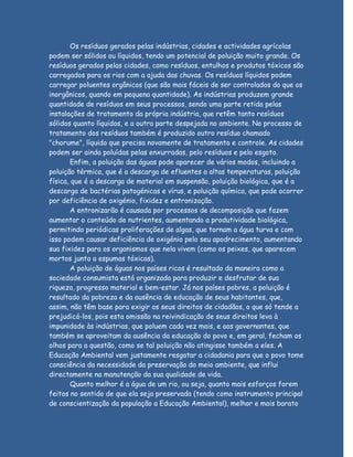 Os resíduos gerados pelas indústrias, cidades e actividades agrícolas
podem ser sólidos ou líquidos, tendo um potencial de poluição muito grande. Os
resíduos gerados pelas cidades, como resíduos, entulhos e produtos tóxicos são
carregados para os rios com a ajuda das chuvas. Os resíduos líquidos podem
carregar poluentes orgânicos (que são mais fáceis de ser controlados do que os
inorgânicos, quando em pequena quantidade). As indústrias produzem grande
quantidade de resíduos em seus processos, sendo uma parte retida pelas
instalações de tratamento da própria indústria, que retêm tanto resíduos
sólidos quanto líquidos, e a outra parte despejada no ambiente. No processo de
tratamento dos resíduos também é produzido outro resíduo chamado
"chorume", líquido que precisa novamente de tratamento e controle. As cidades
podem ser ainda poluídas pelas enxurradas, pelo resíduos e pelo esgoto.
       Enfim, a poluição das águas pode aparecer de vários modos, incluindo a
poluição térmica, que é a descarga de efluentes a altas temperaturas, poluição
física, que é a descarga de material em suspensão, poluição biológica, que é a
descarga de bactérias patogénicas e vírus, e poluição química, que pode ocorrer
por deficiência de oxigénio, fixidez e entronização.
       A entronizarão é causada por processos de decomposição que fazem
aumentar o conteúdo de nutrientes, aumentando a produtividade biológica,
permitindo periódicas proliferações de algas, que tornam a água turva e com
isso podem causar deficiência de oxigénio pelo seu apodrecimento, aumentando
sua fixidez para os organismos que nela vivem (como os peixes, que aparecem
mortos junto a espumas tóxicas).
       A poluição de águas nos países ricos é resultado da maneira como a
sociedade consumista está organizada para produzir e desfrutar de sua
riqueza, progresso material e bem-estar. Já nos países pobres, a poluição é
resultado da pobreza e da ausência de educação de seus habitantes, que,
assim, não têm base para exigir os seus direitos de cidadãos, o que só tende a
prejudicá-los, pois esta omissão na reivindicação de seus direitos leva à
impunidade às indústrias, que poluem cada vez mais, e aos governantes, que
também se aproveitam da ausência da educação do povo e, em geral, fecham os
olhos para a questão, como se tal poluição não atingisse também a eles. A
Educação Ambiental vem justamente resgatar a cidadania para que o povo tome
consciência da necessidade da preservação do meio ambiente, que influi
directamente na manutenção da sua qualidade de vida.
       Quanto melhor é a água de um rio, ou seja, quanto mais esforços forem
feitos no sentido de que ela seja preservada (tendo como instrumento principal
de conscientização da população a Educação Ambiental), melhor e mais barato
 