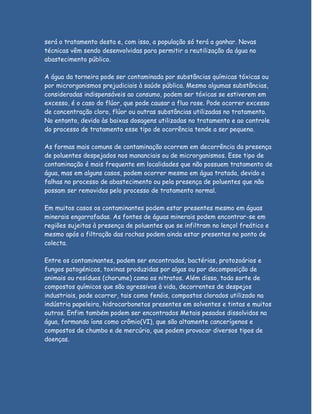 será o tratamento desta e, com isso, a população só terá a ganhar. Novas
técnicas vêm sendo desenvolvidas para permitir a reutilização da água no
abastecimento público.

A água da torneira pode ser contaminada por substâncias químicas tóxicas ou
por microrganismos prejudiciais à saúde pública. Mesmo algumas substâncias,
consideradas indispensáveis ao consumo, podem ser tóxicas se estiverem em
excesso, é o caso do flúor, que pode causar a fluo rose. Pode ocorrer excesso
de concentração cloro, flúor ou outras substâncias utilizadas no tratamento.
No entanto, devido às baixas dosagens utilizadas no tratamento e ao controle
do processo de tratamento esse tipo de ocorrência tende a ser pequeno.

As formas mais comuns de contaminação ocorrem em decorrência da presença
de poluentes despejados nos mananciais ou de microrganismos. Esse tipo de
contaminação é mais frequente em localidades que não possuem tratamento de
água, mas em alguns casos, podem ocorrer mesmo em água tratada, devido a
falhas no processo de abastecimento ou pela presença de poluentes que não
possam ser removidos pelo processo de tratamento normal.

Em muitos casos os contaminantes podem estar presentes mesmo em águas
minerais engarrafadas. As fontes de águas minerais podem encontrar-se em
regiões sujeitas à presença de poluentes que se infiltram no lençol freático e
mesmo após a filtração das rochas podem ainda estar presentes no ponto de
colecta.

Entre os contaminantes, podem ser encontradas, bactérias, protozoários e
fungos patogénicos, toxinas produzidas por algas ou por decomposição de
animais ou resíduos (chorume) como os nitratos. Além disso, toda sorte de
compostos químicos que são agressivos à vida, decorrentes de despejos
industriais, pode ocorrer, tais como fenóis, compostos clorados utilizado na
indústria papeleira, hidrocarbonetos presentes em solventes e tintas e muitos
outros. Enfim também podem ser encontrados Metais pesados dissolvidos na
água, formando íons como crômio(VI), que são altamente cancerígenos e
compostos de chumbo e de mercúrio, que podem provocar diversos tipos de
doenças.
 